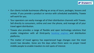• Our clients include businesses offering an array of tours, packages, lessons and
rentals. If you provide a product or service with scheduled availability, Trawex
will work for you.
• Tour operators can easily manage all of their distribution channels with Trawex.
Sell directly to consumers, online and over the phone, and manage all of your
travel agent distribution.
• Trawex also provides a range of flexible and open technology solutions that
enable integration with all third-party booking engines and distribution
platforms.
• The matter of travel agency has experienced huge changes over the most
recent two decades. Gone are the days when there were no proper travel
middle people to enable travelers to visit spots of interest.
 