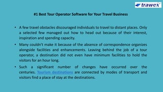 #1 Best Tour Operator Software for Your Travel Business
• A few travel obstacles discouraged individuals to travel to distant places. Only
a selected few managed out how to head out because of their interest,
inspiration and spending capacity.
• Many couldn't make it because of the absence of correspondence organizes
alongside facilities and enhancements. Leaving behind the job of a tour
operator, a destination did not even have minimum facilities to hold the
visitors for an hour long.
• Such a significant number of changes have occurred over the
centuries. Tourism destinations are connected by modes of transport and
visitors find a place of stay at the destinations.
 