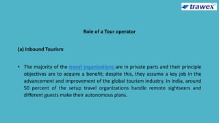 Role of a Tour operator
(a) Inbound Tourism
• The majority of the travel organizations are in private parts and their principle
objectives are to acquire a benefit; despite this, they assume a key job in the
advancement and improvement of the global tourism industry. In India, around
50 percent of the setup travel organizations handle remote sightseers and
different guests make their autonomous plans.
 