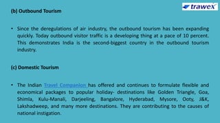 (b) Outbound Tourism
• Since the deregulations of air industry, the outbound tourism has been expanding
quickly. Today outbound visitor traffic is a developing thing at a pace of 10 percent.
This demonstrates India is the second-biggest country in the outbound tourism
industry.
(c) Domestic Tourism
• The Indian Travel Companion has offered and continues to formulate flexible and
economical packages to popular holiday- destinations like Golden Triangle, Goa,
Shimla, Kulu-Manali, Darjeeling, Bangalore, Hyderabad, Mysore, Ooty, J&K,
Lakshadweep, and many more destinations. They are contributing to the causes of
national instigation.
 