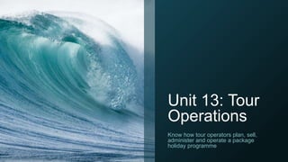 Unit 13: Tour
Operations
Know how tour operators plan, sell,
administer and operate a package
holiday programme
 