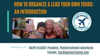 P R E S E N T E D B Y
HOW TO ORGANIZE & LEAD YOUR OWN TOURS:
AN INTRODUCTION
RALPH VELASCO: President, PhotoEnrichment Adventures
Founder, TourOrganizerTraining.com
 
