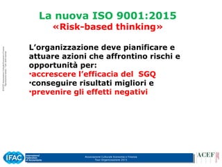 Associazione Culturale Economia e Finanza
Tour Organizzazione 2015
La nuova ISO 9001:2015
«Risk-based thinking»
L’organizzazione deve pianificare e
attuare azioni che affrontino rischi e
opportunità per:
•accrescere l’efficacia del SGQ
•conseguire risultati migliori e
•prevenire gli effetti negativi
 