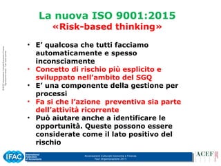 Associazione Culturale Economia e Finanza
Tour Organizzazione 2015
La nuova ISO 9001:2015
«Risk-based thinking»
• E’ qualcosa che tutti facciamo
automaticamente e spesso
inconsciamente
• Concetto di rischio più esplicito e
sviluppato nell’ambito del SGQ
• E’ una componente della gestione per
processi
• Fa si che l’azione preventiva sia parte
dell’attività ricorrente
• Può aiutare anche a identificare le
opportunità. Queste possono essere
considerate come il lato positivo del
rischio
 