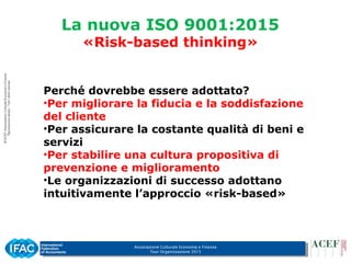 Associazione Culturale Economia e Finanza
Tour Organizzazione 2015
La nuova ISO 9001:2015
«Risk-based thinking»
Perché dovrebbe essere adottato?
•Per migliorare la fiducia e la soddisfazione
del cliente
•Per assicurare la costante qualità di beni e
servizi
•Per stabilire una cultura propositiva di
prevenzione e miglioramento
•Le organizzazioni di successo adottano
intuitivamente l’approccio «risk-based»
 