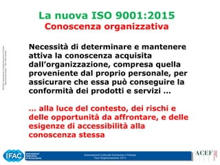 Associazione Culturale Economia e Finanza
Tour Organizzazione 2015
La nuova ISO 9001:2015
Conoscenza organizzativa
Necessità di determinare e mantenere
attiva la conoscenza acquisita
dall’organizzazione, compresa quella
proveniente dal proprio personale, per
assicurare che essa può conseguire la
conformità dei prodotti e servizi …
… alla luce del contesto, dei rischi e
delle opportunità da affrontare, e delle
esigenze di accessibilità alla
conoscenza stessa
 