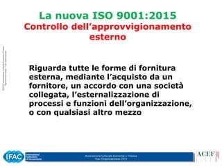 Associazione Culturale Economia e Finanza
Tour Organizzazione 2015
La nuova ISO 9001:2015
Controllo dell’approvvigionamento
esterno
Riguarda tutte le forme di fornitura
esterna, mediante l’acquisto da un
fornitore, un accordo con una società
collegata, l’esternalizzazione di
processi e funzioni dell’organizzazione,
o con qualsiasi altro mezzo
 