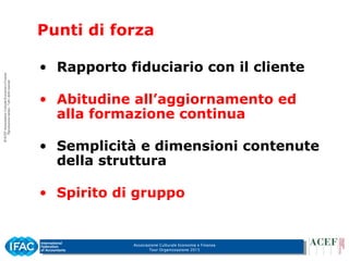 Associazione Culturale Economia e Finanza
Tour Organizzazione 2015
Punti di forza
• Rapporto fiduciario con il cliente
• Abitudine all’aggiornamento ed
alla formazione continua
• Semplicità e dimensioni contenute
della struttura
• Spirito di gruppo
 