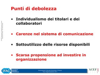 Associazione Culturale Economia e Finanza
Tour Organizzazione 2015
Punti di debolezza
• Individualismo dei titolari e dei
collaboratori
• Carenze nel sistema di comunicazione
• Sottoutilizzo delle risorse disponibili
• Scarsa propensione ad investire in
organizzazione
 