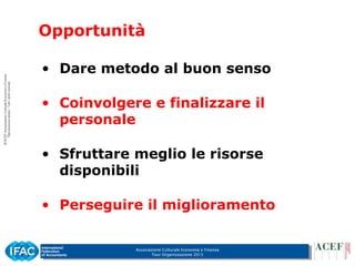 Associazione Culturale Economia e Finanza
Tour Organizzazione 2015
Opportunità
• Dare metodo al buon senso
• Coinvolgere e finalizzare il
personale
• Sfruttare meglio le risorse
disponibili
• Perseguire il miglioramento
 
