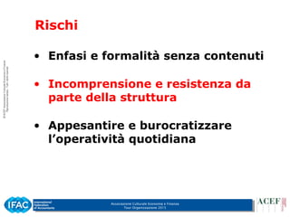 Associazione Culturale Economia e Finanza
Tour Organizzazione 2015
Rischi
• Enfasi e formalità senza contenuti
• Incomprensione e resistenza da
parte della struttura
• Appesantire e burocratizzare
l’operatività quotidiana
 
