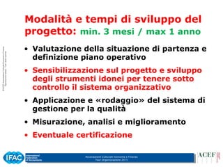 Associazione Culturale Economia e Finanza
Tour Organizzazione 2015
• Valutazione della situazione di partenza e
definizione piano operativo
• Sensibilizzazione sul progetto e sviluppo
degli strumenti idonei per tenere sotto
controllo il sistema organizzativo
• Applicazione e «rodaggio» del sistema di
gestione per la qualità
• Misurazione, analisi e miglioramento
• Eventuale certificazione
Modalità e tempi di sviluppo del
progetto: min. 3 mesi / max 1 anno
 
