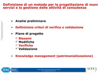 Associazione Culturale Economia e Finanza
Tour Organizzazione 2015
• Analisi preliminare
• Definizione criteri di verifica e validazione
• Piano di progetto
 Riesami
 Modifiche
 Verifiche
 Validazione
• Knowledge management (patrimonializzazione)
Definizione di un metodo per la progettazione di nuovi
servizi e la gestione delle attività di consulenza
 