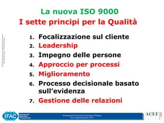 Associazione Culturale Economia e Finanza
Tour Organizzazione 2015
I sette principi per la Qualità
1. Focalizzazione sul cliente
2. Leadership
3. Impegno delle persone
4. Approccio per processi
5. Miglioramento
6. Processo decisionale basato
sull’evidenza
7. Gestione delle relazioni
La nuova ISO 9000
 