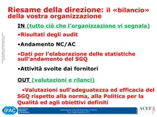 Associazione Culturale Economia e Finanza
Tour Organizzazione 2015
IN (tutto ciò che l’organizzazione vi segnala)
•Risultati degli audit
•Andamento NC/AC
•Dati per l’elaborazione delle statistiche
sull’andamento del SGQ
•Attività svolte dai fornitori
OUT (valutazioni e rilanci)
•Valutazioni sull’adeguatezza ed efficacia del
SGQ rispetto alla norma, alla Politica per la
Qualità ed agli obiettivi definiti
Riesame della direzione: il «bilancio»
della vostra organizzazione
 