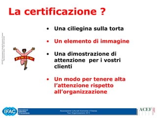 Associazione Culturale Economia e Finanza
Tour Organizzazione 2015
La certificazione ?
• Una ciliegina sulla torta
• Un elemento di immagine
• Una dimostrazione di
attenzione per i vostri
clienti
• Un modo per tenere alta
l’attenzione rispetto
all’organizzazione
 
