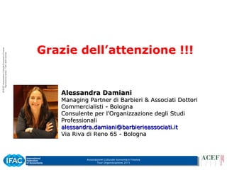Associazione Culturale Economia e Finanza
Tour Organizzazione 2015
Grazie dell’attenzione !!!
Alessandra DamianiAlessandra Damiani
Managing Partner di Barbieri & Associati DottoriManaging Partner di Barbieri & Associati Dottori
Commercialisti - BolognaCommercialisti - Bologna
Consulente per l’Organizzazione degli StudiConsulente per l’Organizzazione degli Studi
ProfessionaliProfessionali
alessandra.damiani@barbierieassociati.italessandra.damiani@barbierieassociati.it
Via Riva di Reno 65 - BolognaVia Riva di Reno 65 - Bologna
 