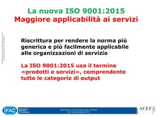 Associazione Culturale Economia e Finanza
Tour Organizzazione 2015
La nuova ISO 9001:2015
Maggiore applicabilità ai servizi
Riscrittura per rendere la norma più
generica e più facilmente applicabile
alle organizzazioni di servizio
La ISO 9001:2015 usa il termine
«prodotti e servizi», comprendente
tutte le categorie di output
 
