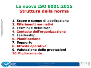 Associazione Culturale Economia e Finanza
Tour Organizzazione 2015
La nuova ISO 9001:2015
Struttura della norma
1. Scopo e campo di applicazione
2. Riferimenti normativi
3. Termini e definizioni
4. Contesto dell’organizzazione
5. Leadership
6. Pianificazione
7. Supporto
8. Attività operative
9. Valutazione delle prestazioni
10.Miglioramento
 