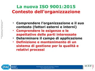 Associazione Culturale Economia e Finanza
Tour Organizzazione 2015
La nuova ISO 9001:2015
Contesto dell’organizzazione
• Comprendere l’organizzazione e il suo
contesto (fattori esterni e interni)
• Comprendere le esigenze e le
aspettative delle parti interessate
• Determinare il campo di applicazione
• Definizione e mantenimento di un
sistema di gestione per la qualità e
relativi processi
 