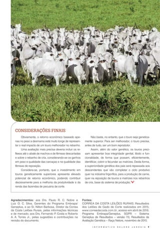 I N F O R M A T I V O N E L O R E J A N D A I A 7
Obviamente, o retorno econômico baseado ape-
nas no peso a desmama está muito longe de represen-
tar o real impacto de um touro melhorador no rebanho.
Uma avaliação mais precisa deveria incluir os re-
flexos até o abate de machos e de fêmeas descartadas
e sobre o rebanho de cria, considerando-se os ganhos
em peso e qualidade das carcaças e na qualidade das
fêmeas de reposição.
Considera-se, portanto, que o investimento em
touros geneticamente superiores apresenta elevado
potencial de retorno econômico, podendo contribuir
decisivamente para a melhoria da produtividade e da
renda das fazendas de pecuária de corte.
CONSIDERAÇÕES FINAIS
Não basta, no entanto, que o touro seja genetica-
mente superior. Para ser melhorador, o touro precisa,
antes de tudo, ser um bom reprodutor.
Assim, além do valor genético, os touros preci-
sam apresentar boa integridade genital, libido e fun-
cionalidade, de forma que possam, eficientemente,
identificar, cobrir e fecundar as matrizes. Desta forma,
a superioridade genética dos pais será repassada aos
descendentes que vão completar o ciclo produtivo
quer na indústria frigorífica, para a produção de carne,
quer na reposição de touros e matrizes nos rebanhos
de cria, base do sistema de produção.
Agradecimentos: aos Drs. Paulo R. C. Nobre e
Luiz O. C. Silva, Gerentes do Programa Embrapa/
Geneplus, e ao Sr. Nilton Barbosa, Diretor da Correa
da Costa Leilões Rurais, pelas informações técnicas
e de mercado; aos Drs. Fernando P. Costa e Roberto
A. A. Torres Jr., pelas sugestões e contribuições na
revisão do documento.
Fontes:
CORREA DA COSTA LEILÕES RURAIS. Resultados
dos Leilões de Gado de Corte realizados em 2015;
www.correadacosta.com.br, acesso em abril de 2016.
Programa Embrapa/Geneplus, SGPR – Sistema
Geneplus de Resultados – versão 7.0, Resultados da
Avaliação Genética – Raça Nelore, novembro de 2015.
 