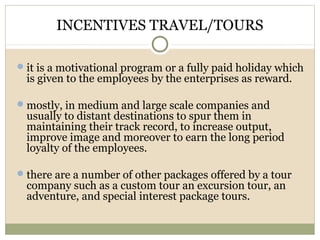 INCENTIVES TRAVEL/TOURS
it is a motivational program or a fully paid holiday which
is given to the employees by the enterprises as reward.
mostly, in medium and large scale companies and
usually to distant destinations to spur them in
maintaining their track record, to increase output,
improve image and moreover to earn the long period
loyalty of the employees.
there are a number of other packages offered by a tour
company such as a custom tour an excursion tour, an
adventure, and special interest package tours.
 
