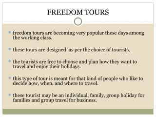 FREEDOM TOURS
freedom tours are becoming very popular these days among
the working class.
these tours are designed as per the choice of tourists.
the tourists are free to choose and plan how they want to
travel and enjoy their holidays.
this type of tour is meant for that kind of people who like to
decide how, when, and where to travel.
these tourist may be an individual, family, group holiday for
families and group travel for business.
 