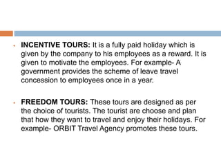  INCENTIVE TOURS: It is a fully paid holiday which is
given by the company to his employees as a reward. It is
given to motivate the employees. For example- A
government provides the scheme of leave travel
concession to employees once in a year.
 FREEDOM TOURS: These tours are designed as per
the choice of tourists. The tourist are choose and plan
that how they want to travel and enjoy their holidays. For
example- ORBIT Travel Agency promotes these tours.
 