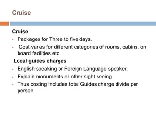 Cruise
Cruise
 Packages for Three to five days.
 Cost varies for different categories of rooms, cabins, on
board facilities etc
Local guides charges
 English speaking or Foreign Language speaker.
 Explain monuments or other sight seeing
 Thus costing includes total Guides charge divide per
person
 