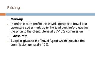 Pricing
o Mark-up
 In order to earn profits the travel agents and travel tour
operators add a mark up to the total cost before quoting
the price to the client. Generally 7-15% commission
o Gross rate
 Supplier gives to the Travel Agent which includes the
commission generally 10%.
 