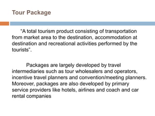 Tour Package
“A total tourism product consisting of transportation
from market area to the destination, accommodation at
destination and recreational activities performed by the
tourists”.
Packages are largely developed by travel
intermediaries such as tour wholesalers and operators,
incentive travel planners and convention/meeting planners.
Moreover, packages are also developed by primary
service providers like hotels, airlines and coach and car
rental companies
 