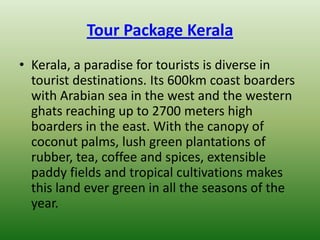 Tour Package Kerala
• Kerala, a paradise for tourists is diverse in
  tourist destinations. Its 600km coast boarders
  with Arabian sea in the west and the western
  ghats reaching up to 2700 meters high
  boarders in the east. With the canopy of
  coconut palms, lush green plantations of
  rubber, tea, coffee and spices, extensible
  paddy fields and tropical cultivations makes
  this land ever green in all the seasons of the
  year.
 