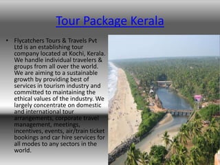 Tour Package Kerala
• Flycatchers Tours & Travels Pvt
  Ltd is an establishing tour
  company located at Kochi, Kerala.
  We handle individual travelers &
  groups from all over the world.
  We are aiming to a sustainable
  growth by providing best of
  services in tourism industry and
  committed to maintaining the
  ethical values of the industry. We
  largely concentrate on domestic
  and international tour
  arrangements, corporate travel
  management, meetings,
  incentives, events, air/train ticket
  bookings and car hire services for
  all modes to any sectors in the
  world.
 