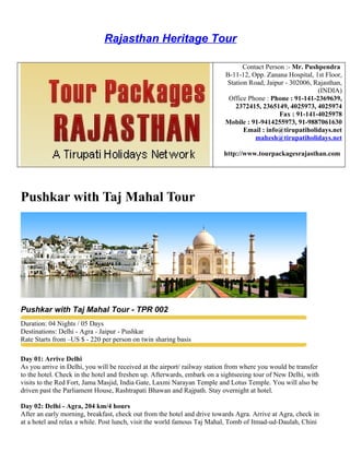 Rajasthan Heritage Tour

                                                                                Contact Person :- Mr. Pushpendra
                                                                          B-11-12, Opp. Zanana Hospital, 1st Floor,
                                                                          Station Road, Jaipur - 302006, Rajasthan,
                                                                                                          (INDIA)
                                                                           Office Phone : Phone : 91-141-2369639,
                                                                             2372415, 2365149, 4025973, 4025974
                                                                                             Fax : 91-141-4025978
                                                                          Mobile : 91-9414255973, 91-9887061630
                                                                                Email : info@tirupatiholidays.net
                                                                                    mahesh@tirupatiholidays.net

                                                                          http://www.tourpackagesrajasthan.com




Pushkar with Taj Mahal Tour




Pushkar with Taj Mahal Tour - TPR 002
Duration: 04 Nights / 05 Days
Destinations: Delhi - Agra - Jaipur - Pushkar
Rate Starts from –US $ - 220 per person on twin sharing basis

Day 01: Arrive Delhi
As you arrive in Delhi, you will be received at the airport/ railway station from where you would be transfer
to the hotel. Check in the hotel and freshen up. Afterwards, embark on a sightseeing tour of New Delhi, with
visits to the Red Fort, Jama Masjid, India Gate, Laxmi Narayan Temple and Lotus Temple. You will also be
driven past the Parliament House, Rashtrapati Bhawan and Rajpath. Stay overnight at hotel.

Day 02: Delhi - Agra, 204 km/4 hours
After an early morning, breakfast, check out from the hotel and drive towards Agra. Arrive at Agra, check in
at a hotel and relax a while. Post lunch, visit the world famous Taj Mahal, Tomb of Itmad-ud-Daulah, Chini
 