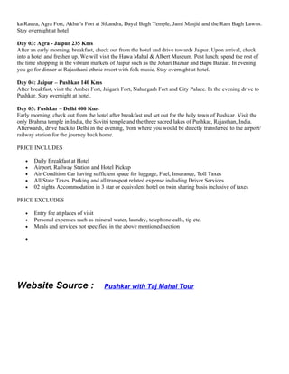 ka Rauza, Agra Fort, Akbar's Fort at Sikandra, Dayal Bagh Temple, Jami Masjid and the Ram Bagh Lawns.
Stay overnight at hotel

Day 03: Agra - Jaipur 235 Kms
After an early morning, breakfast, check out from the hotel and drive towards Jaipur. Upon arrival, check
into a hotel and freshen up. We will visit the Hawa Mahal & Albert Museum. Post lunch; spend the rest of
the time shopping in the vibrant markets of Jaipur such as the Johari Bazaar and Bapu Bazaar. In evening
you go for dinner at Rajasthani ethnic resort with folk music. Stay overnight at hotel.

Day 04: Jaipur – Pushkar 140 Kms
After breakfast, visit the Amber Fort, Jaigarh Fort, Nahargarh Fort and City Palace. In the evening drive to
Pushkar. Stay overnight at hotel.

Day 05: Pushkar – Delhi 400 Kms
Early morning, check out from the hotel after breakfast and set out for the holy town of Pushkar. Visit the
only Brahma temple in India, the Savitri temple and the three sacred lakes of Pushkar, Rajasthan, India.
Afterwards, drive back to Delhi in the evening, from where you would be directly transferred to the airport/
railway station for the journey back home.

PRICE INCLUDES

   •   Daily Breakfast at Hotel
   •   Airport, Railway Station and Hotel Pickup
   •   Air Condition Car having sufficient space for luggage, Fuel, Insurance, Toll Taxes
   •   All State Taxes, Parking and all transport related expense including Driver Services
   •   02 nights Accommodation in 3 star or equivalent hotel on twin sharing basis inclusive of taxes

PRICE EXCLUDES

   •   Entry fee at places of visit
   •   Personal expenses such as mineral water, laundry, telephone calls, tip etc.
   •   Meals and services not specified in the above mentioned section

   •




Website Source :                      Pushkar with Taj Mahal Tour
 