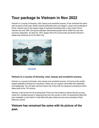 Tour package to Vietnam in Nov 2022
Vietnam is a country of diversity, color, beauty and wonderful scenery. It has remained the same
with its picture of the past. British colonial authorities took over Saigon. Lying to the southeast of
China, Vietnam sits on the eastern edge of mainland Southeast Asia. It was under French
colonial rule until 1954. During five decades Vietnamese people had to suffer from war and
economic stagnation. On April 30, 1975, Saigon fell to the communists and South Vietnam's
capital was renamed as Ho Chi Minh City
VIETNAM
Vietnam is a country of diversity, color, beauty and wonderful scenery.
Vietnam is a country of diversity, color, beauty and wonderful scenery. It's home to the world's
largest waterfall at Hoang Lien mountains, where you can explore caves filled with stalactites
and stalagmites. You can also visit the ancient city of Hue with its impressive architecture which
dates back to the 11th century.
Vietnam is also known for its amazing food! There are many delicious dishes like pho (a soup
made from noodles) served in restaurants all over the country or banh mi sandwiches filled with
pork meatballs or even bánh mì rolls filled with pate--these are just some examples of their
delicious cuisine!
Vietnam has remained the same with its picture of the
past.
 