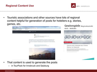 www.sti-innsbruck.at
Regional Content Use
• Touristic associations and other sources have lots of regional
content helpful for generation of posts for hoteliers e.g. stories,
games, etc.
• That content is used to generate the posts
– in TourPack for Innsbruck and Salzburg
 