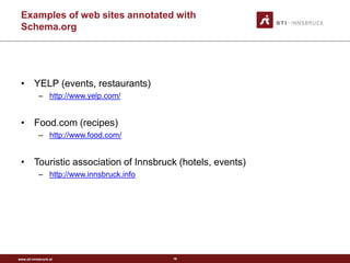 www.sti-innsbruck.at
Examples of web sites annotated with
Schema.org
• YELP (events, restaurants)
– http://www.yelp.com/
• Food.com (recipes)
– http://www.food.com/
• Touristic association of Innsbruck (hotels, events)
– http://www.innsbruck.info
16
 
