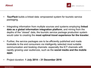 www.sti-innsbruck.at
About
• TourPack builds a linked data -empowered system for touristic service
packaging.
• Integrating information from multiple sources and systems employing linked
data as a global information integration platform, and mining from the
depths of the “closed” data, the touristic service package production system
would cater to creating the most optimal travel experience for the traveler.
• Further, the service packages are to be efficiently published and made
bookable to the end consumers via intelligently selected most suitable
communication and booking channels: especially the ICT channels with
rapidly growing user audiences, such as the social media and the mobile
apps.
• Project duration: 1 July 2014 – 31 December 2016
 
