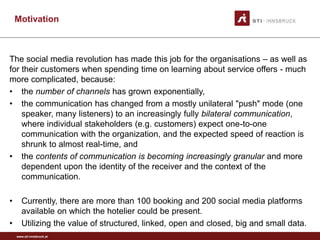 www.sti-innsbruck.at
Motivation
The social media revolution has made this job for the organisations – as well as
for their customers when spending time on learning about service offers - much
more complicated, because:
• the number of channels has grown exponentially,
• the communication has changed from a mostly unilateral "push" mode (one
speaker, many listeners) to an increasingly fully bilateral communication,
where individual stakeholders (e.g. customers) expect one-to-one
communication with the organization, and the expected speed of reaction is
shrunk to almost real-time, and
• the contents of communication is becoming increasingly granular and more
dependent upon the identity of the receiver and the context of the
communication.
• Currently, there are more than 100 booking and 200 social media platforms
available on which the hotelier could be present.
• Utilizing the value of structured, linked, open and closed, big and small data.
 