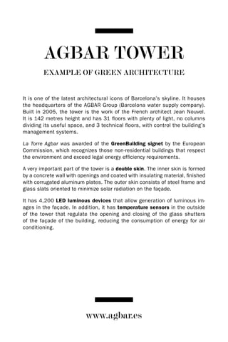 AGBAR TOwER
        EXAMPLE OF GREEN ARCHITECTURE


It is one of the latest architectural icons of Barcelona’s skyline. It houses
the headquarters of the AGBAR Group (Barcelona water supply company).
Built in 2005, the tower is the work of the French architect Jean Nouvel.
It is 142 metres height and has 31 floors with plenty of light, no columns
dividing its useful space, and 3 technical floors, with control the building’s
management systems.

La Torre Agbar was awarded of the GreenBuilding signet by the European
Commission, which recognizes those non-residential buildings that respect
the environment and exceed legal energy efficiency requirements.

A very important part of the tower is a double skin. The inner skin is formed
by a concrete wall with openings and coated with insulating material, finished
with corrugated aluminum plates. The outer skin consists of steel frame and
glass slats oriented to minimize solar radiation on the façade.

It has 4,200 LED luminous devices that allow generation of luminous im-
ages in the façade. In addition, it has temperature sensors in the outside
of the tower that regulate the opening and closing of the glass shutters
of the façade of the building, reducing the consumption of energy for air
conditioning.




                          www.agbar.es
 