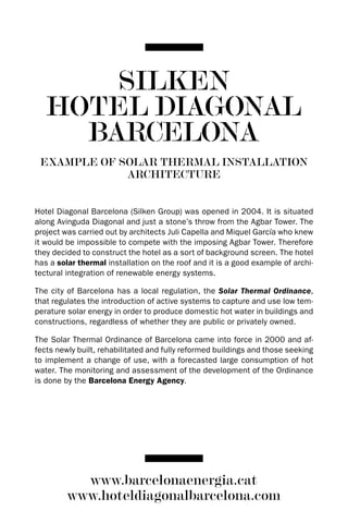 SILKEN
   HOTEL DIAGONAL
     BARCELONA
 EXAMPLE OF SOLAR THERMAL INSTALLATION
             ARCHITECTURE


Hotel diagonal Barcelona (Silken Group) was opened in 2004. It is situated
along Avinguda diagonal and just a stone’s throw from the Agbar Tower. The
project was carried out by architects Juli Capella and Miquel García who knew
it would be impossible to compete with the imposing Agbar Tower. Therefore
they decided to construct the hotel as a sort of background screen. The hotel
has a solar thermal installation on the roof and it is a good example of archi-
tectural integration of renewable energy systems.

The city of Barcelona has a local regulation, the Solar Thermal Ordinance,
that regulates the introduction of active systems to capture and use low tem-
perature solar energy in order to produce domestic hot water in buildings and
constructions, regardless of whether they are public or privately owned.

The Solar Thermal Ordinance of Barcelona came into force in 2000 and af-
fects newly built, rehabilitated and fully reformed buildings and those seeking
to implement a change of use, with a forecasted large consumption of hot
water. The monitoring and assessment of the development of the Ordinance
is done by the Barcelona Energy Agency.




           www.barcelonaenergia.cat
         www.hoteldiagonalbarcelona.com
 