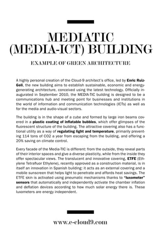 MEDIATIC
(MEDIA-ICT) BUILDING
          EXAMPLE OF GREEN ARCHITECTURE


 A highly personal creation of the Cloud-9 architect’s office, led by Enric Ruiz-
 Geli, the new building aims to establish sustainable, economic and energy-
 generating architecture, conceived using the latest technology. Officially in-
 augurated in September 2010, the MEdIA-TIC building is designed to be a
 communications hub and meeting point for businesses and institutions in
 the world of information and communication technologies (ICTs) as well as
 for the media and audio-visual sectors.

 The building is in the shape of a cube and formed by large iron beams cov-
 ered in a plastic coating of inflatable bubbles, which offer glimpses of the
 fluorescent structure of the building. The attractive covering also has a func-
 tional utility as a way of regulating light and temperature, primarily prevent-
 ing 114 tons of CO2 a year from escaping from the building, and offering a
 20% saving on climate control.

 Every facade of the Media-TIC is different: from the outside, they reveal parts
 of their interior spaces and give a diverse plasticity, while from the inside they
 offer spectacular views. The translucent and innovative covering, ETFE (Eth-
 ylene Tetrafluor Ethylene), recently approved as a construction material, is in
 itself an innovation in Spanish building: it acts as an external covering and a
 mobile sunscreen that helps light to penetrate and affords heat savings. The
 ETFE skin is activated using pneumatic mechanisms thanks to “luxometer”
 sensors that automatically and independently activate the chamber inflation
 and deflation devices according to how much solar energy there is. These
 luxometers are energy independent.




                        www.e-cloud9.com
 