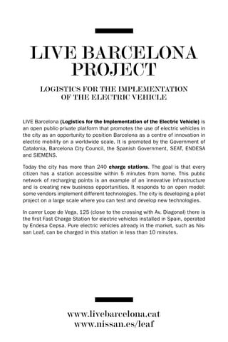 LIVE BARCELONA
       PROJECT
       LOGISTICS FOR THE IMPLEMENTATION
           OF THE ELECTRIC VEHICLE


LIVE Barcelona (Logistics for the Implementation of the Electric Vehicle) is
an open public-private platform that promotes the use of electric vehicles in
the city as an opportunity to position Barcelona as a centre of innovation in
electric mobility on a worldwide scale. It is promoted by the Government of
Catalonia, Barcelona City Council, the Spanish Government, SEAT, ENdESA
and SIEMENS.

Today the city has more than 240 charge stations. The goal is that every
citizen has a station accessible within 5 minutes from home. This public
network of recharging points is an example of an innovative infrastructure
and is creating new business opportunities. It responds to an open model:
some vendors implement different technologies. The city is developing a pilot
project on a large scale where you can test and develop new technologies.

In carrer Lope de Vega, 125 (close to the crossing with Av. diagonal) there is
the first Fast Charge Station for electric vehicles installed in Spain, operated
by Endesa Cepsa. Pure electric vehicles already in the market, such as Nis-
san Leaf, can be charged in this station in less than 10 minutes.




                   www.livebarcelona.cat
                    www.nissan.es/leaf
 