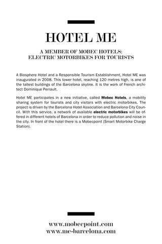 HOTEL ME
          A MEMBER OF MOBEC HOTELS:
       ELECTRIC MOTORBIKES FOR TOURISTS


A Biosphere Hotel and a Responsible Tourism Establishment, Hotel ME was
inaugurated in 2008. This tower hotel, reaching 120 metres high, is one of
the tallest buildings of the Barcelona skyline. It is the work of French archi-
tect dominique Perrault.

Hotel ME participates in a new initiative, called Mobec Hotels, a mobility
sharing system for tourists and city visitors with electric motorbikes. The
project is driven by the Barcelona Hotel Association and Barcelona City Coun-
cil. With this service, a network of available electric motorbikes will be of-
fered in different hotels of Barcelona in order to reduce pollution and noise in
the city. In front of the hotel there is a Mobecpoint (Smart Motorbike Charge
Station).




                   www.mobecpoint.com
                  www.me-barcelona.com
 