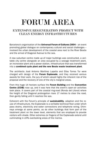 FORUM AREA
   EXTENSIVE REGENERATION PROJECT wITH
      CLEAN ENERGY INFRASTRUCTURES


Barcelona’s organisation of the Universal Forum of Cultures 2004 – an event
promoting global dialogue on contemporary cultural and social challenges –
involved the urban development of the coastal area next to the River Besòs
and the arrival of diagonal Avenue to the sea.

A new suburban centre made up of major buildings was constructed, a veri-
table city centre alongside an area occupied by a sewage treatment plant,
an incinerator plant and a power station, infrastructure that was transformed
into a combined cycle plant and the new Besòs waste treatment plant.

The architects José Antonio Martínez Lapeña and Elías Torres Tur were
charged with design of the Forum Esplanade, and they received various
awards for their work, the jury of which valued highly the inherent risk of the
proposal and the recovery of one of the city’s marginal areas.

From this huge 14 hectare surface the Forum Building and the Convention
Centre (CCIB) rose up, and it was here that the event’s open-air activities
took place. It covers part of the coastal ring-road (Ronda del Litoral) where
the height of the diagonal prolongation rises 17 metres to clear the road,
then gently falling until it reaches the sea.

Coherent with the Forum’s principle of sustainability, adaption and the re-
use of infrastructure, the Esplanade is a veritable technical floor under which
pass drains, electricity and water connections and telephone wiring. Chim-
neys emerge at some points, as do other buildings that form part of the
treatment plant on the lower level, elements that are employed to provide
visitors with shade. Other extremes (or fingers) of the Esplanade extend until
culminating in cliffs overlooking areas of the marina.
 
