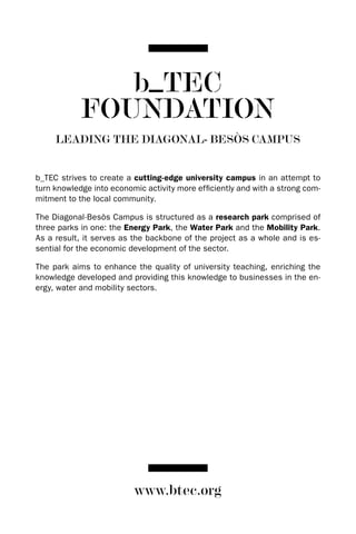 b_TEC
            FOUNDATION
     LEADING THE DIAGONAL- BESòS CAMPUS


b_TEC strives to create a cutting-edge university campus in an attempt to
turn knowledge into economic activity more efficiently and with a strong com-
mitment to the local community.

The diagonal-Besòs Campus is structured as a research park comprised of
three parks in one: the Energy Park, the Water Park and the Mobility Park.
As a result, it serves as the backbone of the project as a whole and is es-
sential for the economic development of the sector.

The park aims to enhance the quality of university teaching, enriching the
knowledge developed and providing this knowledge to businesses in the en-
ergy, water and mobility sectors.




                          www.btec.org
 