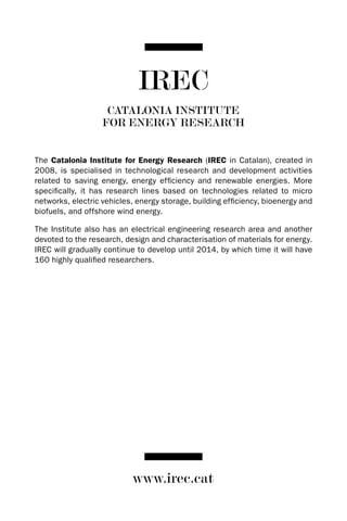 IREC
                    CATALONIA INSTITUTE
                   FOR ENERGY RESEARCH


The Catalonia Institute for Energy Research (IREC in Catalan), created in
2008, is specialised in technological research and development activities
related to saving energy, energy efficiency and renewable energies. More
specifically, it has research lines based on technologies related to micro
networks, electric vehicles, energy storage, building efficiency, bioenergy and
biofuels, and offshore wind energy.

The Institute also has an electrical engineering research area and another
devoted to the research, design and characterisation of materials for energy.
IREC will gradually continue to develop until 2014, by which time it will have
160 highly qualified researchers.




                           www.irec.cat
 