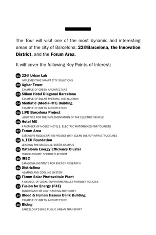 The Tour will visit one of the most dynamic and interesting
areas of the city of Barcelona: 22@Barcelona, the Innovation
District, and the Forum Area.

It will cover the following Key Points of Interest:

01   22@ Urban Lab
     IMPLEMENTING SMART CITY SOLUTIONS
02   Agbar Tower
     EXAMPLE OF GREEN ARCHITECTURE
03   Silken Hotel Diagonal Barcelona
     EXAMPLE OF SOLAR THERMAL INSTALLATION
04   Mediatic (Media-ICT) Building
     EXAMPLE OF GREEN ARCHITECTURE
05   LIVE Barcelona Project
     LOGISTICS FOR THE IMPLEMENTATION OF THE ELECTRIC VEHICLE
06   Hotel ME
     A MEMBER OF MOBEC HOTELS: ELECTRIC MOTORBIKES FOR TOURISTS
07   Forum Area
     EXTENSIVE REGENERATION PROJECT WITH CLEAN ENERGY INFRASTRUCTURES
08   b_TEC Foundation
     LEAdING THE dIAGONAL- BESòS CAMPUS
09   Catalonia Energy Efficiency Cluster
     PUBLIC-PRIVATE SECTOR PLATFORM
10   IREC
     CATALONIA INSTITUTE FOR ENERGY RESEARCH
11   Districlima
     HEATING ANd COOLING SYSTEM
12   Fòrum Solar Photovoltaic Plant
     A SYMBOL OF LOCAL ENVIRONMENTALLY FRIENdLY POLICIES
13   Fusion for Energy (F4E)
     EUROPEAN ITER CONTRACTING AUTHORITY
14   Blood & Human tissues Bank Building
     EXAMPLE OF GREEN ARCHITECTURE
15   Bicing
     BARCELONA’S BIKE PUBLIC URBAN TRANSPORT
 