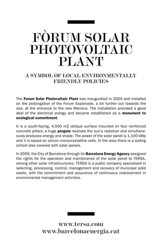 FòRUM SOLAR
        PHOTOVOLTAIC
           PLANT
     A SYMBOL OF LOCAL ENVIRONMENTALLY
             FRIENDLY POLICIES


The Forum Solar Photovoltaic Plant was inaugurated in 2004 and installed
on the prolongation of the Forum Esplanade, a bit further out towards the
sea, at the entrance to the new Mariana. The installation provided a good
deal of the electrical energy and became established as a monument to
ecological commitment.

It is a south-facing, 4,500 m2 oblique surface mounted on four reinforced
concrete pillars; a huge pergola receives the sun’s radiation and simultane-
ously produces energy and shade. The power of the solar panel is 1,100 kWp
and it is based on silicon monocrystalline cells. In the area there is a sailing
school also covered with solar panels.

In 2009, the City of Barcelona through its Barcelona Energy Agency assigned
the rights for the operation and maintenance of the solar panel to TERSA,
among other solar infrastructures. TERSA is a public company specialized in
selecting, processing, control, management and recovery of municipal solid
waste, with the commitment and assurance of continuous improvement in
environmental management activities.




                    www.tersa.com
                www.barcelonaenergia.cat
 